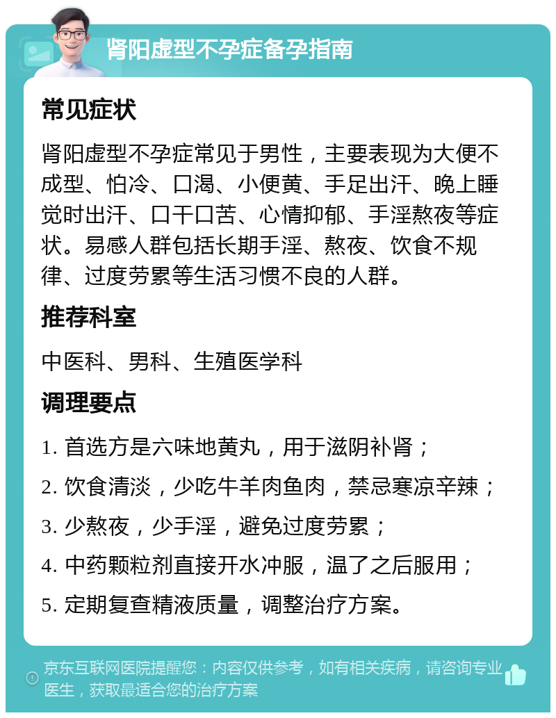 肾阳虚型不孕症备孕指南 常见症状 肾阳虚型不孕症常见于男性，主要表现为大便不成型、怕冷、口渴、小便黄、手足出汗、晚上睡觉时出汗、口干口苦、心情抑郁、手淫熬夜等症状。易感人群包括长期手淫、熬夜、饮食不规律、过度劳累等生活习惯不良的人群。 推荐科室 中医科、男科、生殖医学科 调理要点 1. 首选方是六味地黄丸，用于滋阴补肾； 2. 饮食清淡，少吃牛羊肉鱼肉，禁忌寒凉辛辣； 3. 少熬夜，少手淫，避免过度劳累； 4. 中药颗粒剂直接开水冲服，温了之后服用； 5. 定期复查精液质量，调整治疗方案。