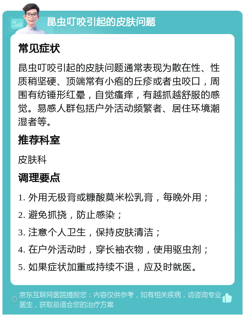 昆虫叮咬引起的皮肤问题 常见症状 昆虫叮咬引起的皮肤问题通常表现为散在性、性质稍坚硬、顶端常有小疱的丘疹或者虫咬口，周围有纺锤形红晕，自觉瘙痒，有越抓越舒服的感觉。易感人群包括户外活动频繁者、居住环境潮湿者等。 推荐科室 皮肤科 调理要点 1. 外用无极膏或糠酸莫米松乳膏，每晚外用； 2. 避免抓挠，防止感染； 3. 注意个人卫生，保持皮肤清洁； 4. 在户外活动时，穿长袖衣物，使用驱虫剂； 5. 如果症状加重或持续不退，应及时就医。