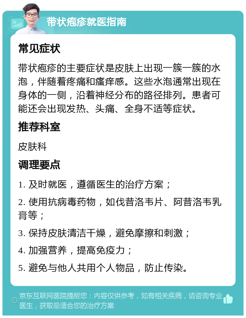 带状疱疹就医指南 常见症状 带状疱疹的主要症状是皮肤上出现一簇一簇的水泡，伴随着疼痛和瘙痒感。这些水泡通常出现在身体的一侧，沿着神经分布的路径排列。患者可能还会出现发热、头痛、全身不适等症状。 推荐科室 皮肤科 调理要点 1. 及时就医，遵循医生的治疗方案； 2. 使用抗病毒药物，如伐昔洛韦片、阿昔洛韦乳膏等； 3. 保持皮肤清洁干燥，避免摩擦和刺激； 4. 加强营养，提高免疫力； 5. 避免与他人共用个人物品，防止传染。