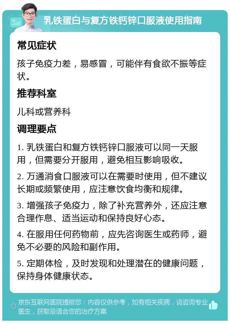 乳铁蛋白与复方铁钙锌口服液使用指南 常见症状 孩子免疫力差，易感冒，可能伴有食欲不振等症状。 推荐科室 儿科或营养科 调理要点 1. 乳铁蛋白和复方铁钙锌口服液可以同一天服用，但需要分开服用，避免相互影响吸收。 2. 万通消食口服液可以在需要时使用，但不建议长期或频繁使用，应注意饮食均衡和规律。 3. 增强孩子免疫力，除了补充营养外，还应注意合理作息、适当运动和保持良好心态。 4. 在服用任何药物前，应先咨询医生或药师，避免不必要的风险和副作用。 5. 定期体检，及时发现和处理潜在的健康问题，保持身体健康状态。