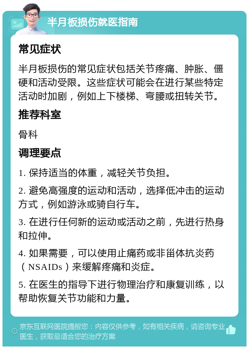 半月板损伤就医指南 常见症状 半月板损伤的常见症状包括关节疼痛、肿胀、僵硬和活动受限。这些症状可能会在进行某些特定活动时加剧，例如上下楼梯、弯腰或扭转关节。 推荐科室 骨科 调理要点 1. 保持适当的体重，减轻关节负担。 2. 避免高强度的运动和活动，选择低冲击的运动方式，例如游泳或骑自行车。 3. 在进行任何新的运动或活动之前，先进行热身和拉伸。 4. 如果需要，可以使用止痛药或非甾体抗炎药（NSAIDs）来缓解疼痛和炎症。 5. 在医生的指导下进行物理治疗和康复训练，以帮助恢复关节功能和力量。