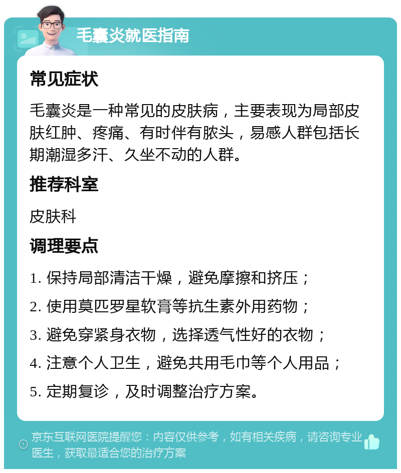 毛囊炎就医指南 常见症状 毛囊炎是一种常见的皮肤病，主要表现为局部皮肤红肿、疼痛、有时伴有脓头，易感人群包括长期潮湿多汗、久坐不动的人群。 推荐科室 皮肤科 调理要点 1. 保持局部清洁干燥，避免摩擦和挤压； 2. 使用莫匹罗星软膏等抗生素外用药物； 3. 避免穿紧身衣物，选择透气性好的衣物； 4. 注意个人卫生，避免共用毛巾等个人用品； 5. 定期复诊，及时调整治疗方案。