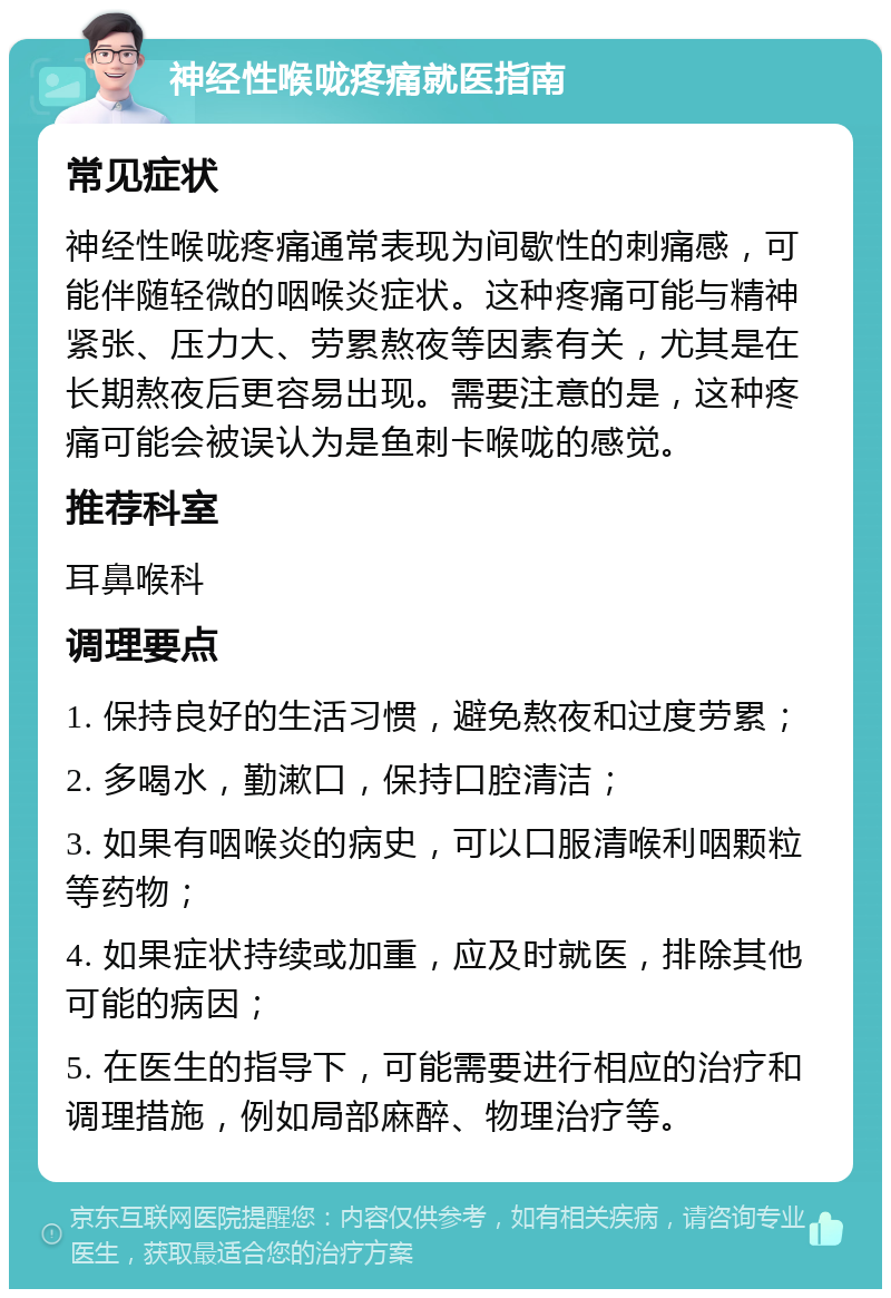 神经性喉咙疼痛就医指南 常见症状 神经性喉咙疼痛通常表现为间歇性的刺痛感，可能伴随轻微的咽喉炎症状。这种疼痛可能与精神紧张、压力大、劳累熬夜等因素有关，尤其是在长期熬夜后更容易出现。需要注意的是，这种疼痛可能会被误认为是鱼刺卡喉咙的感觉。 推荐科室 耳鼻喉科 调理要点 1. 保持良好的生活习惯，避免熬夜和过度劳累； 2. 多喝水，勤漱口，保持口腔清洁； 3. 如果有咽喉炎的病史，可以口服清喉利咽颗粒等药物； 4. 如果症状持续或加重，应及时就医，排除其他可能的病因； 5. 在医生的指导下，可能需要进行相应的治疗和调理措施，例如局部麻醉、物理治疗等。