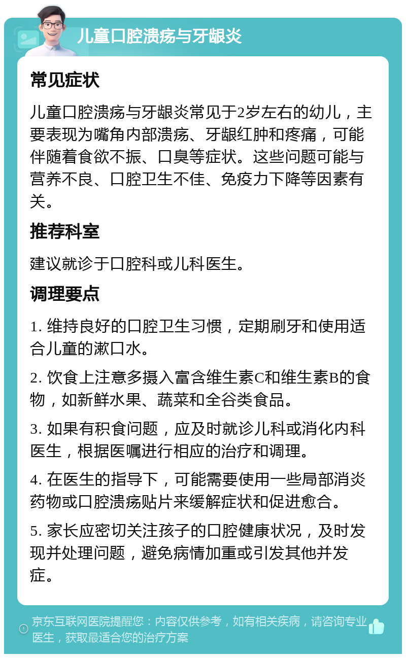 儿童口腔溃疡与牙龈炎 常见症状 儿童口腔溃疡与牙龈炎常见于2岁左右的幼儿，主要表现为嘴角内部溃疡、牙龈红肿和疼痛，可能伴随着食欲不振、口臭等症状。这些问题可能与营养不良、口腔卫生不佳、免疫力下降等因素有关。 推荐科室 建议就诊于口腔科或儿科医生。 调理要点 1. 维持良好的口腔卫生习惯，定期刷牙和使用适合儿童的漱口水。 2. 饮食上注意多摄入富含维生素C和维生素B的食物，如新鲜水果、蔬菜和全谷类食品。 3. 如果有积食问题，应及时就诊儿科或消化内科医生，根据医嘱进行相应的治疗和调理。 4. 在医生的指导下，可能需要使用一些局部消炎药物或口腔溃疡贴片来缓解症状和促进愈合。 5. 家长应密切关注孩子的口腔健康状况，及时发现并处理问题，避免病情加重或引发其他并发症。