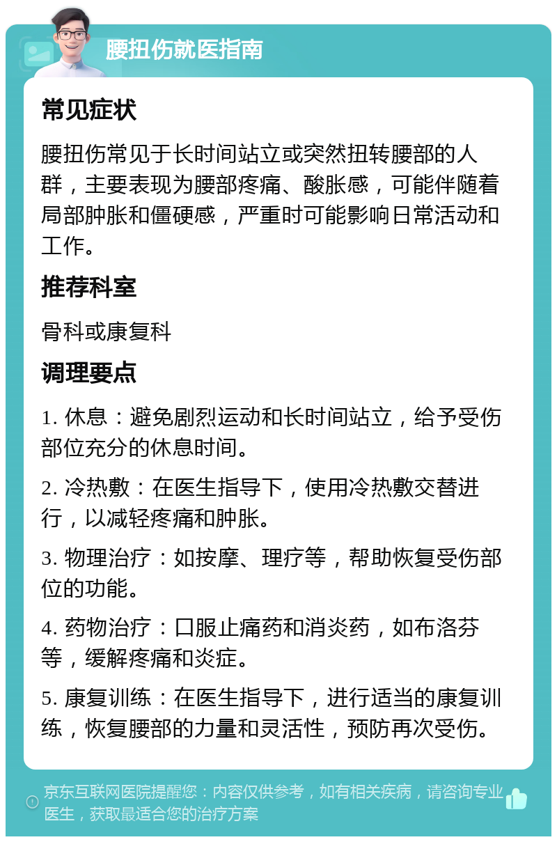 腰扭伤就医指南 常见症状 腰扭伤常见于长时间站立或突然扭转腰部的人群，主要表现为腰部疼痛、酸胀感，可能伴随着局部肿胀和僵硬感，严重时可能影响日常活动和工作。 推荐科室 骨科或康复科 调理要点 1. 休息：避免剧烈运动和长时间站立，给予受伤部位充分的休息时间。 2. 冷热敷：在医生指导下，使用冷热敷交替进行，以减轻疼痛和肿胀。 3. 物理治疗：如按摩、理疗等，帮助恢复受伤部位的功能。 4. 药物治疗：口服止痛药和消炎药，如布洛芬等，缓解疼痛和炎症。 5. 康复训练：在医生指导下，进行适当的康复训练，恢复腰部的力量和灵活性，预防再次受伤。