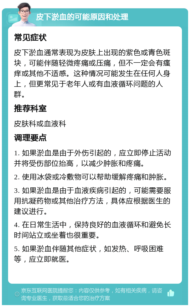 皮下淤血的可能原因和处理 常见症状 皮下淤血通常表现为皮肤上出现的紫色或青色斑块，可能伴随轻微疼痛或压痛，但不一定会有瘙痒或其他不适感。这种情况可能发生在任何人身上，但更常见于老年人或有血液循环问题的人群。 推荐科室 皮肤科或血液科 调理要点 1. 如果淤血是由于外伤引起的，应立即停止活动并将受伤部位抬高，以减少肿胀和疼痛。 2. 使用冰袋或冷敷物可以帮助缓解疼痛和肿胀。 3. 如果淤血是由于血液疾病引起的，可能需要服用抗凝药物或其他治疗方法，具体应根据医生的建议进行。 4. 在日常生活中，保持良好的血液循环和避免长时间站立或坐着也很重要。 5. 如果淤血伴随其他症状，如发热、呼吸困难等，应立即就医。