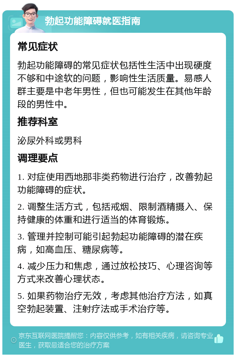 勃起功能障碍就医指南 常见症状 勃起功能障碍的常见症状包括性生活中出现硬度不够和中途软的问题，影响性生活质量。易感人群主要是中老年男性，但也可能发生在其他年龄段的男性中。 推荐科室 泌尿外科或男科 调理要点 1. 对症使用西地那非类药物进行治疗，改善勃起功能障碍的症状。 2. 调整生活方式，包括戒烟、限制酒精摄入、保持健康的体重和进行适当的体育锻炼。 3. 管理并控制可能引起勃起功能障碍的潜在疾病，如高血压、糖尿病等。 4. 减少压力和焦虑，通过放松技巧、心理咨询等方式来改善心理状态。 5. 如果药物治疗无效，考虑其他治疗方法，如真空勃起装置、注射疗法或手术治疗等。