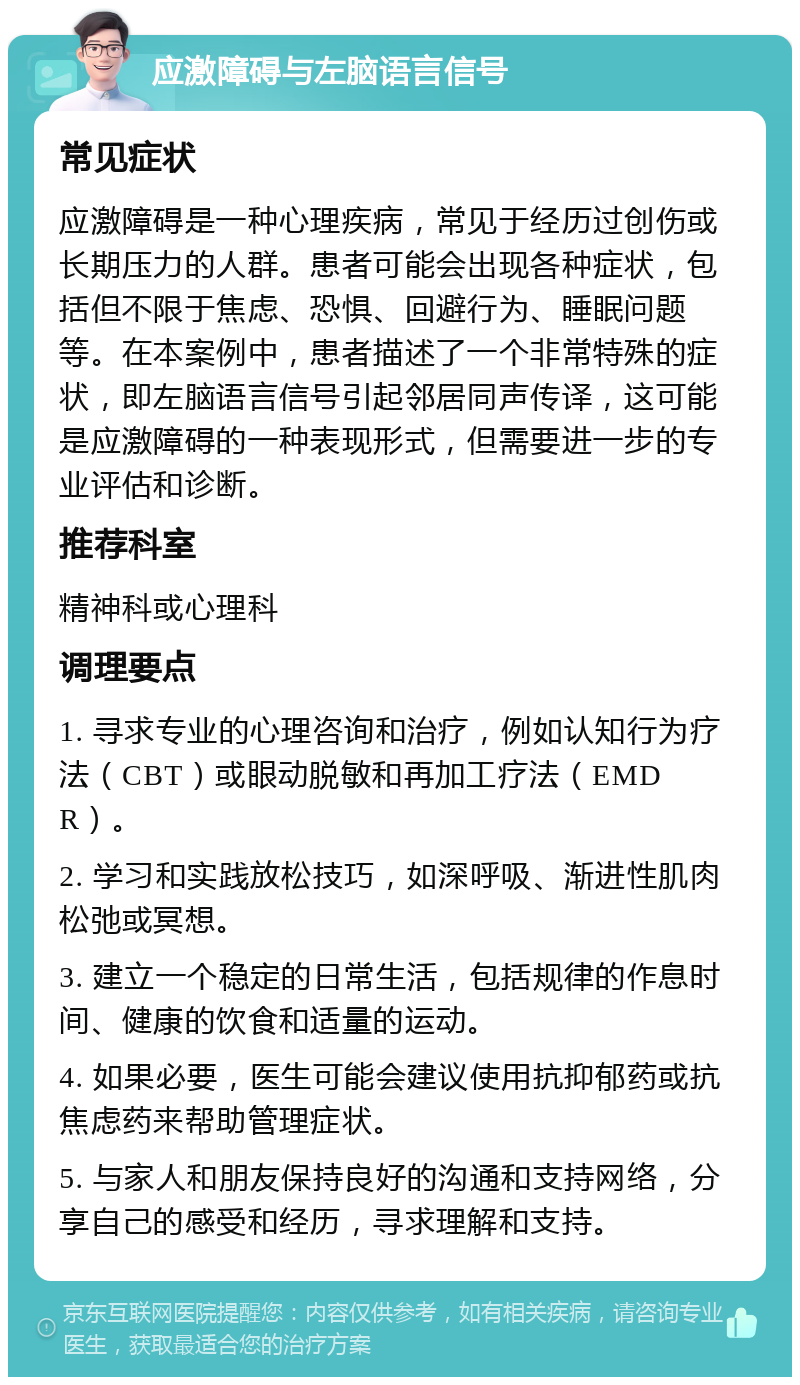 应激障碍与左脑语言信号 常见症状 应激障碍是一种心理疾病，常见于经历过创伤或长期压力的人群。患者可能会出现各种症状，包括但不限于焦虑、恐惧、回避行为、睡眠问题等。在本案例中，患者描述了一个非常特殊的症状，即左脑语言信号引起邻居同声传译，这可能是应激障碍的一种表现形式，但需要进一步的专业评估和诊断。 推荐科室 精神科或心理科 调理要点 1. 寻求专业的心理咨询和治疗，例如认知行为疗法（CBT）或眼动脱敏和再加工疗法（EMDR）。 2. 学习和实践放松技巧，如深呼吸、渐进性肌肉松弛或冥想。 3. 建立一个稳定的日常生活，包括规律的作息时间、健康的饮食和适量的运动。 4. 如果必要，医生可能会建议使用抗抑郁药或抗焦虑药来帮助管理症状。 5. 与家人和朋友保持良好的沟通和支持网络，分享自己的感受和经历，寻求理解和支持。