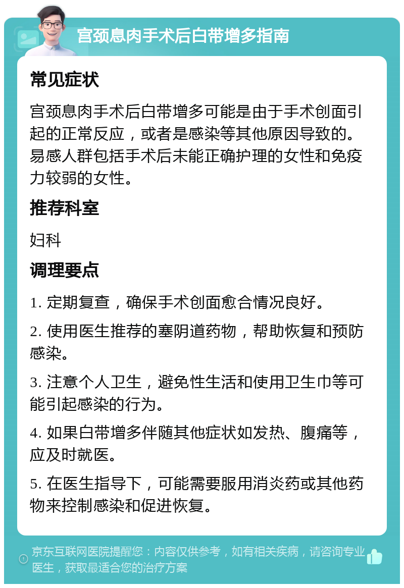 宫颈息肉手术后白带增多指南 常见症状 宫颈息肉手术后白带增多可能是由于手术创面引起的正常反应，或者是感染等其他原因导致的。易感人群包括手术后未能正确护理的女性和免疫力较弱的女性。 推荐科室 妇科 调理要点 1. 定期复查，确保手术创面愈合情况良好。 2. 使用医生推荐的塞阴道药物，帮助恢复和预防感染。 3. 注意个人卫生，避免性生活和使用卫生巾等可能引起感染的行为。 4. 如果白带增多伴随其他症状如发热、腹痛等，应及时就医。 5. 在医生指导下，可能需要服用消炎药或其他药物来控制感染和促进恢复。