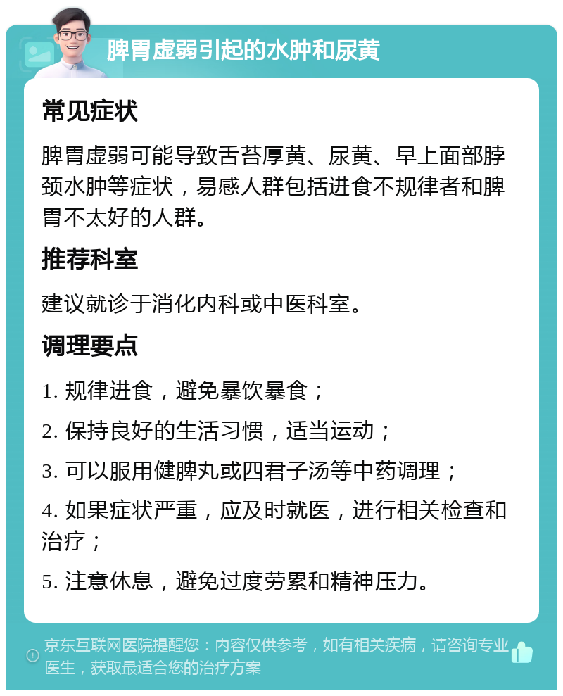 脾胃虚弱引起的水肿和尿黄 常见症状 脾胃虚弱可能导致舌苔厚黄、尿黄、早上面部脖颈水肿等症状，易感人群包括进食不规律者和脾胃不太好的人群。 推荐科室 建议就诊于消化内科或中医科室。 调理要点 1. 规律进食，避免暴饮暴食； 2. 保持良好的生活习惯，适当运动； 3. 可以服用健脾丸或四君子汤等中药调理； 4. 如果症状严重，应及时就医，进行相关检查和治疗； 5. 注意休息，避免过度劳累和精神压力。