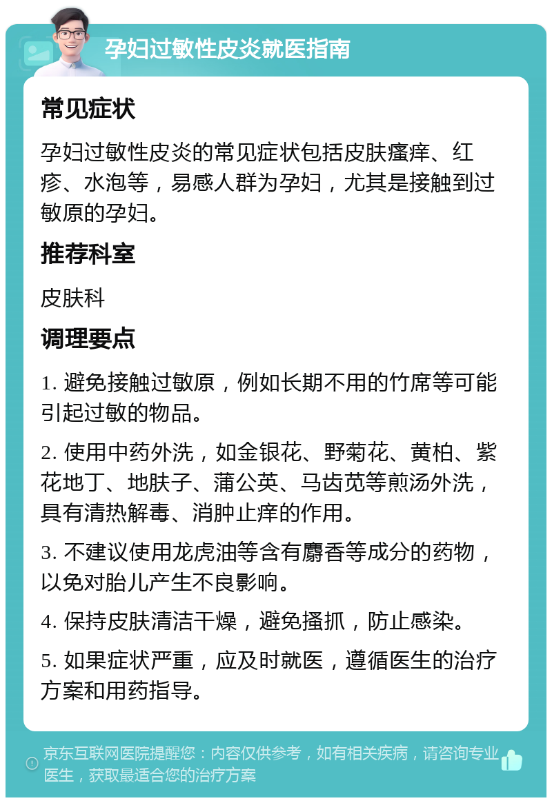 孕妇过敏性皮炎就医指南 常见症状 孕妇过敏性皮炎的常见症状包括皮肤瘙痒、红疹、水泡等，易感人群为孕妇，尤其是接触到过敏原的孕妇。 推荐科室 皮肤科 调理要点 1. 避免接触过敏原，例如长期不用的竹席等可能引起过敏的物品。 2. 使用中药外洗，如金银花、野菊花、黄柏、紫花地丁、地肤子、蒲公英、马齿苋等煎汤外洗，具有清热解毒、消肿止痒的作用。 3. 不建议使用龙虎油等含有麝香等成分的药物，以免对胎儿产生不良影响。 4. 保持皮肤清洁干燥，避免搔抓，防止感染。 5. 如果症状严重，应及时就医，遵循医生的治疗方案和用药指导。