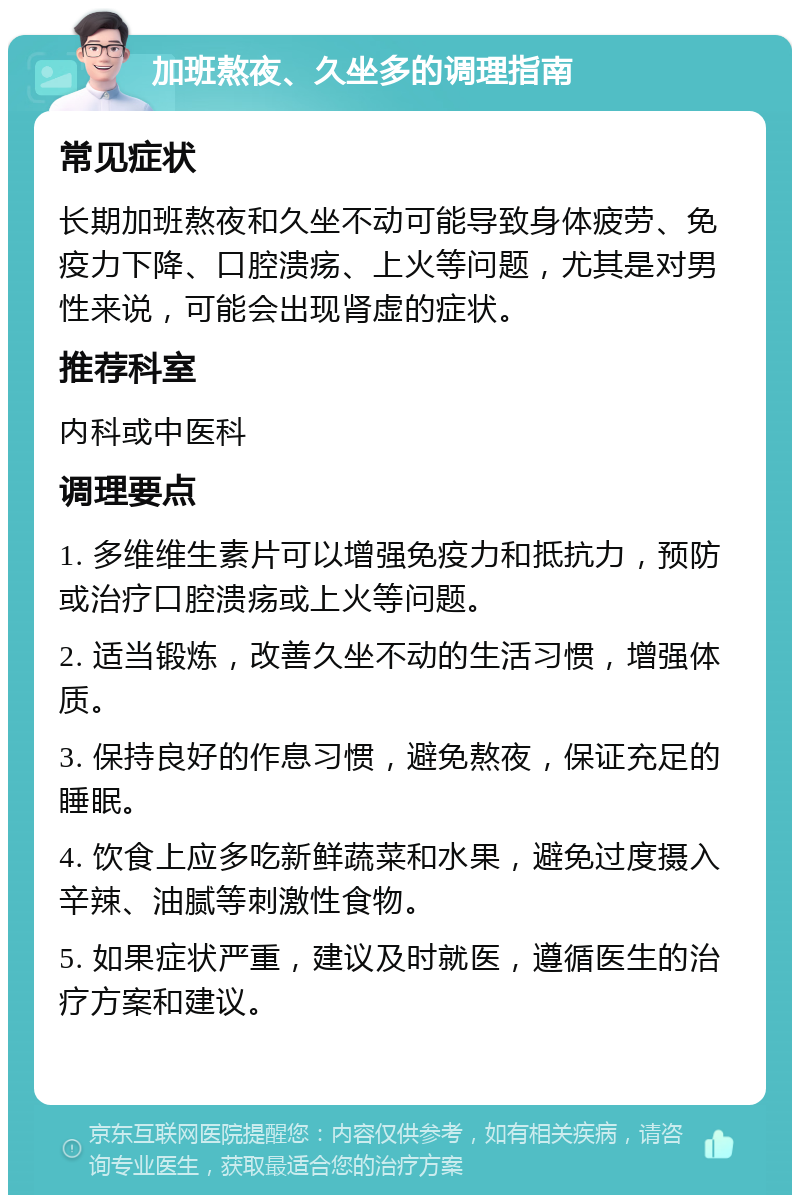 加班熬夜、久坐多的调理指南 常见症状 长期加班熬夜和久坐不动可能导致身体疲劳、免疫力下降、口腔溃疡、上火等问题，尤其是对男性来说，可能会出现肾虚的症状。 推荐科室 内科或中医科 调理要点 1. 多维维生素片可以增强免疫力和抵抗力，预防或治疗口腔溃疡或上火等问题。 2. 适当锻炼，改善久坐不动的生活习惯，增强体质。 3. 保持良好的作息习惯，避免熬夜，保证充足的睡眠。 4. 饮食上应多吃新鲜蔬菜和水果，避免过度摄入辛辣、油腻等刺激性食物。 5. 如果症状严重，建议及时就医，遵循医生的治疗方案和建议。