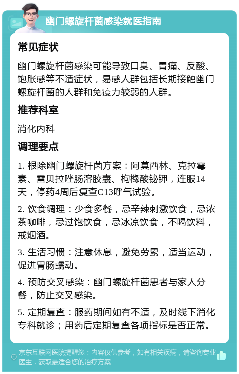 幽门螺旋杆菌感染就医指南 常见症状 幽门螺旋杆菌感染可能导致口臭、胃痛、反酸、饱胀感等不适症状，易感人群包括长期接触幽门螺旋杆菌的人群和免疫力较弱的人群。 推荐科室 消化内科 调理要点 1. 根除幽门螺旋杆菌方案：阿莫西林、克拉霉素、雷贝拉唑肠溶胶囊、枸橼酸铋钾，连服14天，停药4周后复查C13呼气试验。 2. 饮食调理：少食多餐，忌辛辣刺激饮食，忌浓茶咖啡，忌过饱饮食，忌冰凉饮食，不喝饮料，戒烟酒。 3. 生活习惯：注意休息，避免劳累，适当运动，促进胃肠蠕动。 4. 预防交叉感染：幽门螺旋杆菌患者与家人分餐，防止交叉感染。 5. 定期复查：服药期间如有不适，及时线下消化专科就诊；用药后定期复查各项指标是否正常。