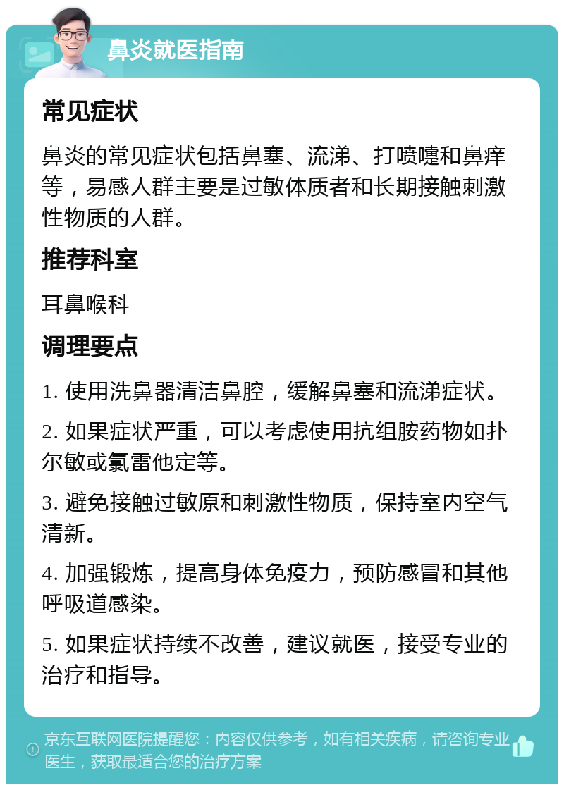 鼻炎就医指南 常见症状 鼻炎的常见症状包括鼻塞、流涕、打喷嚏和鼻痒等，易感人群主要是过敏体质者和长期接触刺激性物质的人群。 推荐科室 耳鼻喉科 调理要点 1. 使用洗鼻器清洁鼻腔，缓解鼻塞和流涕症状。 2. 如果症状严重，可以考虑使用抗组胺药物如扑尔敏或氯雷他定等。 3. 避免接触过敏原和刺激性物质，保持室内空气清新。 4. 加强锻炼，提高身体免疫力，预防感冒和其他呼吸道感染。 5. 如果症状持续不改善，建议就医，接受专业的治疗和指导。