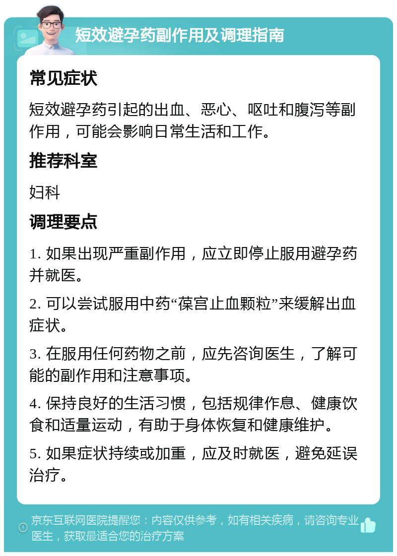 短效避孕药副作用及调理指南 常见症状 短效避孕药引起的出血、恶心、呕吐和腹泻等副作用，可能会影响日常生活和工作。 推荐科室 妇科 调理要点 1. 如果出现严重副作用，应立即停止服用避孕药并就医。 2. 可以尝试服用中药“葆宫止血颗粒”来缓解出血症状。 3. 在服用任何药物之前，应先咨询医生，了解可能的副作用和注意事项。 4. 保持良好的生活习惯，包括规律作息、健康饮食和适量运动，有助于身体恢复和健康维护。 5. 如果症状持续或加重，应及时就医，避免延误治疗。