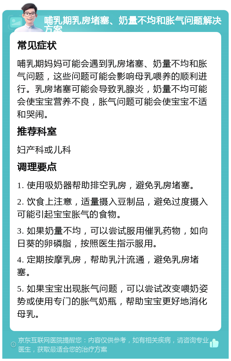 哺乳期乳房堵塞、奶量不均和胀气问题解决方案 常见症状 哺乳期妈妈可能会遇到乳房堵塞、奶量不均和胀气问题，这些问题可能会影响母乳喂养的顺利进行。乳房堵塞可能会导致乳腺炎，奶量不均可能会使宝宝营养不良，胀气问题可能会使宝宝不适和哭闹。 推荐科室 妇产科或儿科 调理要点 1. 使用吸奶器帮助排空乳房，避免乳房堵塞。 2. 饮食上注意，适量摄入豆制品，避免过度摄入可能引起宝宝胀气的食物。 3. 如果奶量不均，可以尝试服用催乳药物，如向日葵的卵磷脂，按照医生指示服用。 4. 定期按摩乳房，帮助乳汁流通，避免乳房堵塞。 5. 如果宝宝出现胀气问题，可以尝试改变喂奶姿势或使用专门的胀气奶瓶，帮助宝宝更好地消化母乳。