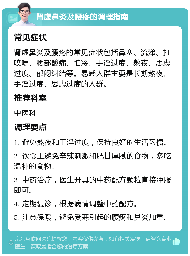 肾虚鼻炎及腰疼的调理指南 常见症状 肾虚鼻炎及腰疼的常见症状包括鼻塞、流涕、打喷嚏、腰部酸痛、怕冷、手淫过度、熬夜、思虑过度、郁闷纠结等。易感人群主要是长期熬夜、手淫过度、思虑过度的人群。 推荐科室 中医科 调理要点 1. 避免熬夜和手淫过度，保持良好的生活习惯。 2. 饮食上避免辛辣刺激和肥甘厚腻的食物，多吃温补的食物。 3. 中药治疗，医生开具的中药配方颗粒直接冲服即可。 4. 定期复诊，根据病情调整中药配方。 5. 注意保暖，避免受寒引起的腰疼和鼻炎加重。