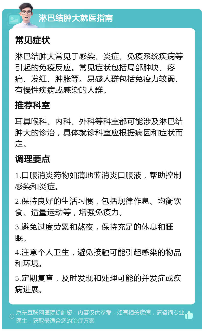 淋巴结肿大就医指南 常见症状 淋巴结肿大常见于感染、炎症、免疫系统疾病等引起的免疫反应。常见症状包括局部肿块、疼痛、发红、肿胀等。易感人群包括免疫力较弱、有慢性疾病或感染的人群。 推荐科室 耳鼻喉科、内科、外科等科室都可能涉及淋巴结肿大的诊治，具体就诊科室应根据病因和症状而定。 调理要点 1.口服消炎药物如蒲地蓝消炎口服液，帮助控制感染和炎症。 2.保持良好的生活习惯，包括规律作息、均衡饮食、适量运动等，增强免疫力。 3.避免过度劳累和熬夜，保持充足的休息和睡眠。 4.注意个人卫生，避免接触可能引起感染的物品和环境。 5.定期复查，及时发现和处理可能的并发症或疾病进展。