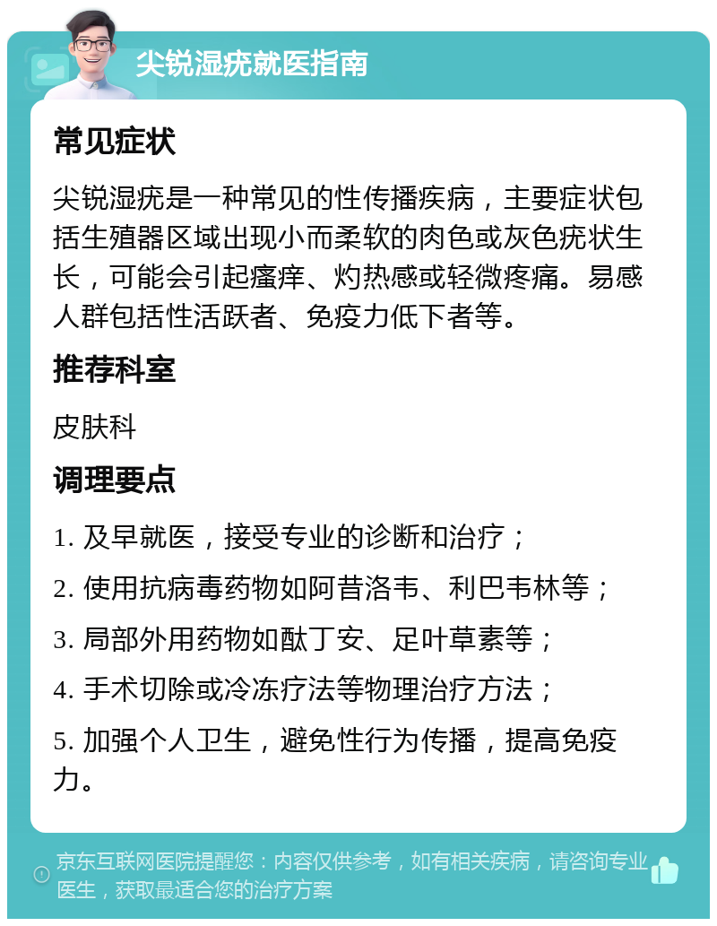 尖锐湿疣就医指南 常见症状 尖锐湿疣是一种常见的性传播疾病，主要症状包括生殖器区域出现小而柔软的肉色或灰色疣状生长，可能会引起瘙痒、灼热感或轻微疼痛。易感人群包括性活跃者、免疫力低下者等。 推荐科室 皮肤科 调理要点 1. 及早就医，接受专业的诊断和治疗； 2. 使用抗病毒药物如阿昔洛韦、利巴韦林等； 3. 局部外用药物如酞丁安、足叶草素等； 4. 手术切除或冷冻疗法等物理治疗方法； 5. 加强个人卫生，避免性行为传播，提高免疫力。