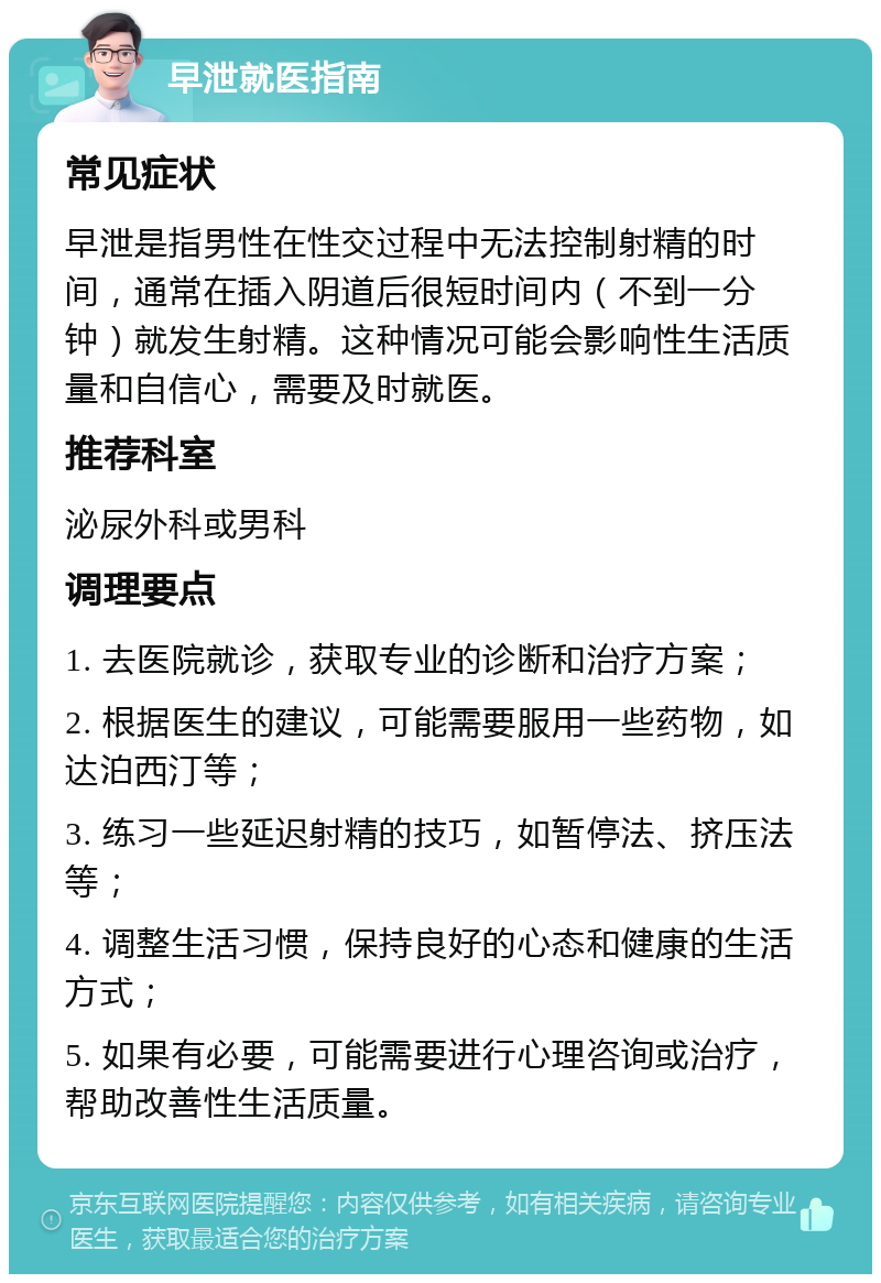 早泄就医指南 常见症状 早泄是指男性在性交过程中无法控制射精的时间，通常在插入阴道后很短时间内（不到一分钟）就发生射精。这种情况可能会影响性生活质量和自信心，需要及时就医。 推荐科室 泌尿外科或男科 调理要点 1. 去医院就诊，获取专业的诊断和治疗方案； 2. 根据医生的建议，可能需要服用一些药物，如达泊西汀等； 3. 练习一些延迟射精的技巧，如暂停法、挤压法等； 4. 调整生活习惯，保持良好的心态和健康的生活方式； 5. 如果有必要，可能需要进行心理咨询或治疗，帮助改善性生活质量。