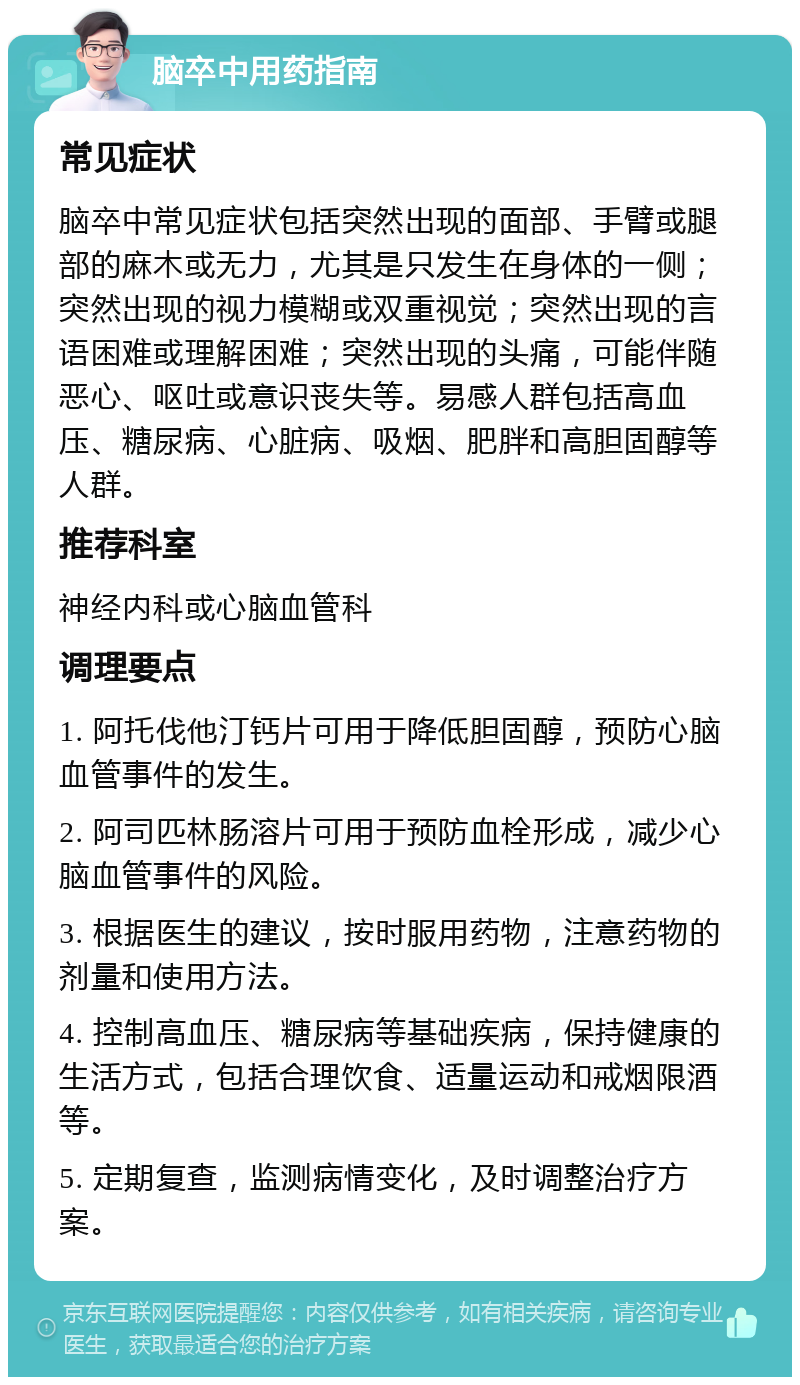 脑卒中用药指南 常见症状 脑卒中常见症状包括突然出现的面部、手臂或腿部的麻木或无力，尤其是只发生在身体的一侧；突然出现的视力模糊或双重视觉；突然出现的言语困难或理解困难；突然出现的头痛，可能伴随恶心、呕吐或意识丧失等。易感人群包括高血压、糖尿病、心脏病、吸烟、肥胖和高胆固醇等人群。 推荐科室 神经内科或心脑血管科 调理要点 1. 阿托伐他汀钙片可用于降低胆固醇，预防心脑血管事件的发生。 2. 阿司匹林肠溶片可用于预防血栓形成，减少心脑血管事件的风险。 3. 根据医生的建议，按时服用药物，注意药物的剂量和使用方法。 4. 控制高血压、糖尿病等基础疾病，保持健康的生活方式，包括合理饮食、适量运动和戒烟限酒等。 5. 定期复查，监测病情变化，及时调整治疗方案。