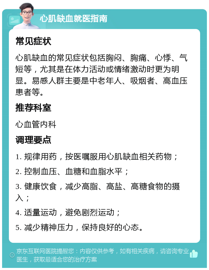 心肌缺血就医指南 常见症状 心肌缺血的常见症状包括胸闷、胸痛、心悸、气短等，尤其是在体力活动或情绪激动时更为明显。易感人群主要是中老年人、吸烟者、高血压患者等。 推荐科室 心血管内科 调理要点 1. 规律用药，按医嘱服用心肌缺血相关药物； 2. 控制血压、血糖和血脂水平； 3. 健康饮食，减少高脂、高盐、高糖食物的摄入； 4. 适量运动，避免剧烈运动； 5. 减少精神压力，保持良好的心态。