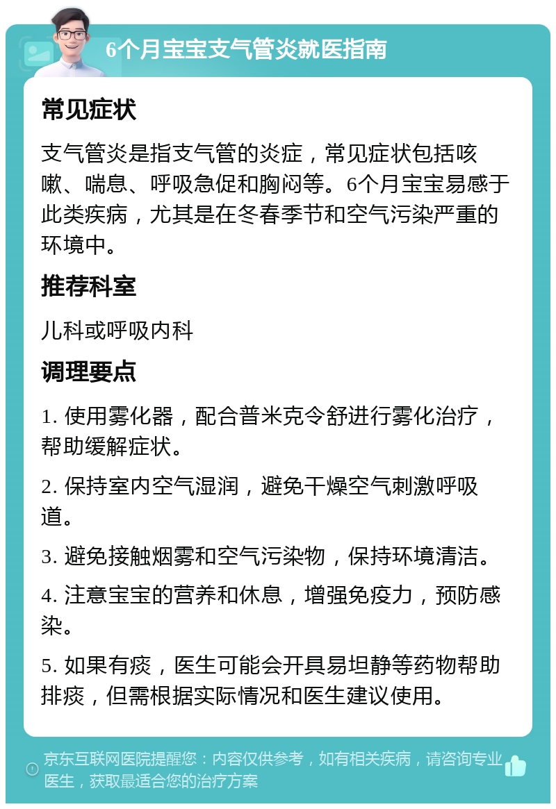 6个月宝宝支气管炎就医指南 常见症状 支气管炎是指支气管的炎症，常见症状包括咳嗽、喘息、呼吸急促和胸闷等。6个月宝宝易感于此类疾病，尤其是在冬春季节和空气污染严重的环境中。 推荐科室 儿科或呼吸内科 调理要点 1. 使用雾化器，配合普米克令舒进行雾化治疗，帮助缓解症状。 2. 保持室内空气湿润，避免干燥空气刺激呼吸道。 3. 避免接触烟雾和空气污染物，保持环境清洁。 4. 注意宝宝的营养和休息，增强免疫力，预防感染。 5. 如果有痰，医生可能会开具易坦静等药物帮助排痰，但需根据实际情况和医生建议使用。