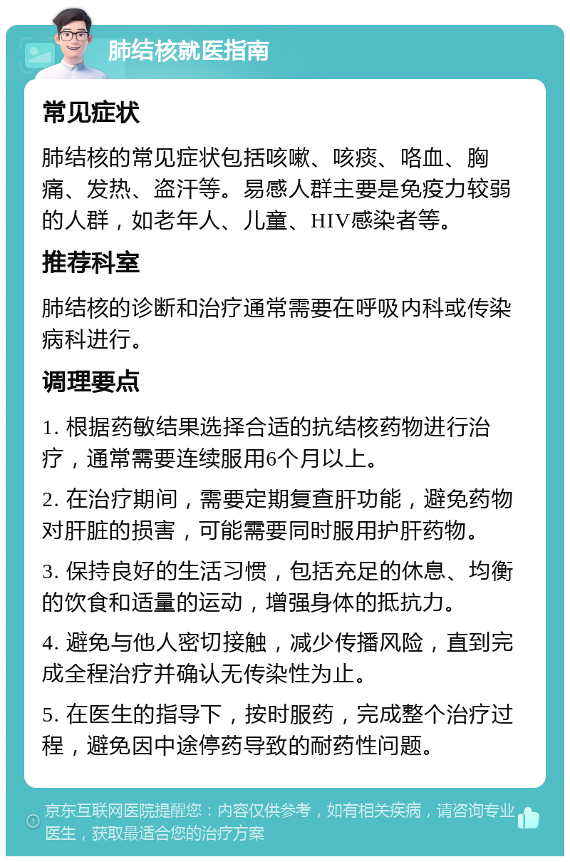 肺结核就医指南 常见症状 肺结核的常见症状包括咳嗽、咳痰、咯血、胸痛、发热、盗汗等。易感人群主要是免疫力较弱的人群，如老年人、儿童、HIV感染者等。 推荐科室 肺结核的诊断和治疗通常需要在呼吸内科或传染病科进行。 调理要点 1. 根据药敏结果选择合适的抗结核药物进行治疗，通常需要连续服用6个月以上。 2. 在治疗期间，需要定期复查肝功能，避免药物对肝脏的损害，可能需要同时服用护肝药物。 3. 保持良好的生活习惯，包括充足的休息、均衡的饮食和适量的运动，增强身体的抵抗力。 4. 避免与他人密切接触，减少传播风险，直到完成全程治疗并确认无传染性为止。 5. 在医生的指导下，按时服药，完成整个治疗过程，避免因中途停药导致的耐药性问题。