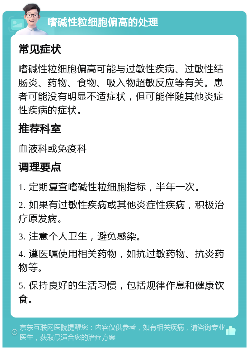 嗜碱性粒细胞偏高的处理 常见症状 嗜碱性粒细胞偏高可能与过敏性疾病、过敏性结肠炎、药物、食物、吸入物超敏反应等有关。患者可能没有明显不适症状，但可能伴随其他炎症性疾病的症状。 推荐科室 血液科或免疫科 调理要点 1. 定期复查嗜碱性粒细胞指标，半年一次。 2. 如果有过敏性疾病或其他炎症性疾病，积极治疗原发病。 3. 注意个人卫生，避免感染。 4. 遵医嘱使用相关药物，如抗过敏药物、抗炎药物等。 5. 保持良好的生活习惯，包括规律作息和健康饮食。