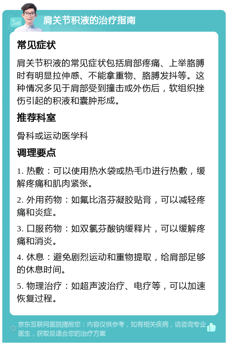 肩关节积液的治疗指南 常见症状 肩关节积液的常见症状包括肩部疼痛、上举胳膊时有明显拉伸感、不能拿重物、胳膊发抖等。这种情况多见于肩部受到撞击或外伤后，软组织挫伤引起的积液和囊肿形成。 推荐科室 骨科或运动医学科 调理要点 1. 热敷：可以使用热水袋或热毛巾进行热敷，缓解疼痛和肌肉紧张。 2. 外用药物：如氟比洛芬凝胶贴膏，可以减轻疼痛和炎症。 3. 口服药物：如双氯芬酸钠缓释片，可以缓解疼痛和消炎。 4. 休息：避免剧烈运动和重物提取，给肩部足够的休息时间。 5. 物理治疗：如超声波治疗、电疗等，可以加速恢复过程。