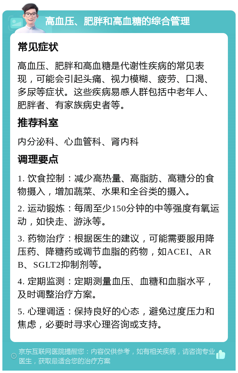 高血压、肥胖和高血糖的综合管理 常见症状 高血压、肥胖和高血糖是代谢性疾病的常见表现，可能会引起头痛、视力模糊、疲劳、口渴、多尿等症状。这些疾病易感人群包括中老年人、肥胖者、有家族病史者等。 推荐科室 内分泌科、心血管科、肾内科 调理要点 1. 饮食控制：减少高热量、高脂肪、高糖分的食物摄入，增加蔬菜、水果和全谷类的摄入。 2. 运动锻炼：每周至少150分钟的中等强度有氧运动，如快走、游泳等。 3. 药物治疗：根据医生的建议，可能需要服用降压药、降糖药或调节血脂的药物，如ACEI、ARB、SGLT2抑制剂等。 4. 定期监测：定期测量血压、血糖和血脂水平，及时调整治疗方案。 5. 心理调适：保持良好的心态，避免过度压力和焦虑，必要时寻求心理咨询或支持。