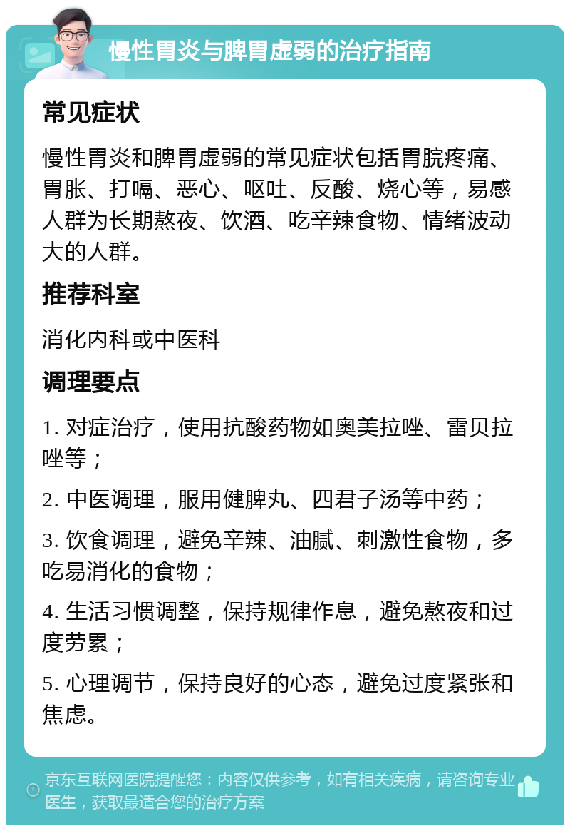 慢性胃炎与脾胃虚弱的治疗指南 常见症状 慢性胃炎和脾胃虚弱的常见症状包括胃脘疼痛、胃胀、打嗝、恶心、呕吐、反酸、烧心等，易感人群为长期熬夜、饮酒、吃辛辣食物、情绪波动大的人群。 推荐科室 消化内科或中医科 调理要点 1. 对症治疗，使用抗酸药物如奥美拉唑、雷贝拉唑等； 2. 中医调理，服用健脾丸、四君子汤等中药； 3. 饮食调理，避免辛辣、油腻、刺激性食物，多吃易消化的食物； 4. 生活习惯调整，保持规律作息，避免熬夜和过度劳累； 5. 心理调节，保持良好的心态，避免过度紧张和焦虑。