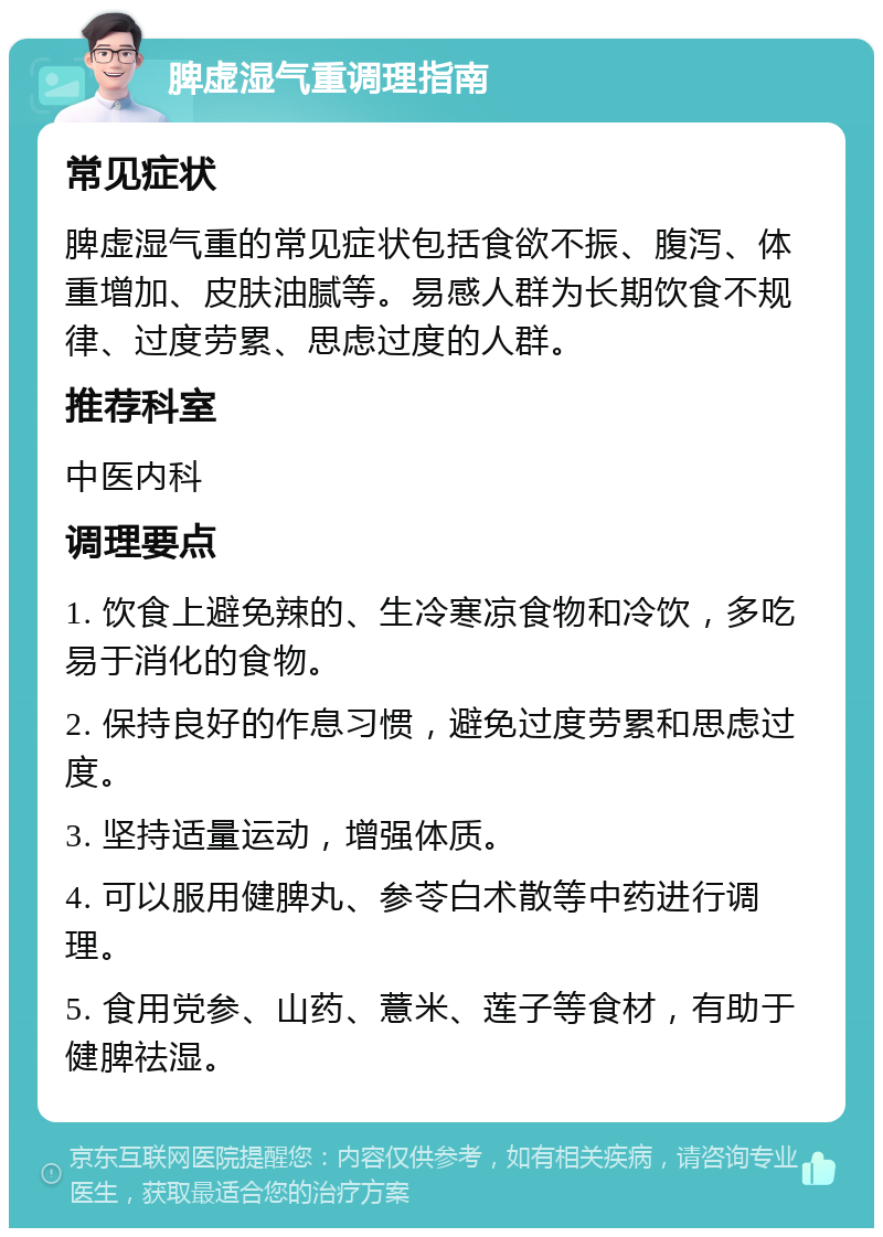 脾虚湿气重调理指南 常见症状 脾虚湿气重的常见症状包括食欲不振、腹泻、体重增加、皮肤油腻等。易感人群为长期饮食不规律、过度劳累、思虑过度的人群。 推荐科室 中医内科 调理要点 1. 饮食上避免辣的、生冷寒凉食物和冷饮，多吃易于消化的食物。 2. 保持良好的作息习惯，避免过度劳累和思虑过度。 3. 坚持适量运动，增强体质。 4. 可以服用健脾丸、参苓白术散等中药进行调理。 5. 食用党参、山药、薏米、莲子等食材，有助于健脾祛湿。