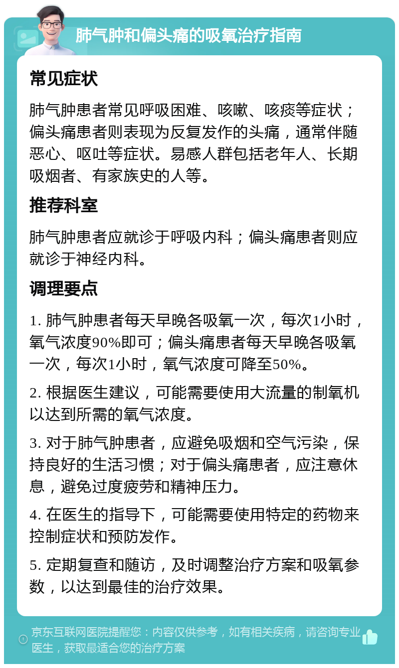 肺气肿和偏头痛的吸氧治疗指南 常见症状 肺气肿患者常见呼吸困难、咳嗽、咳痰等症状；偏头痛患者则表现为反复发作的头痛，通常伴随恶心、呕吐等症状。易感人群包括老年人、长期吸烟者、有家族史的人等。 推荐科室 肺气肿患者应就诊于呼吸内科；偏头痛患者则应就诊于神经内科。 调理要点 1. 肺气肿患者每天早晚各吸氧一次，每次1小时，氧气浓度90%即可；偏头痛患者每天早晚各吸氧一次，每次1小时，氧气浓度可降至50%。 2. 根据医生建议，可能需要使用大流量的制氧机以达到所需的氧气浓度。 3. 对于肺气肿患者，应避免吸烟和空气污染，保持良好的生活习惯；对于偏头痛患者，应注意休息，避免过度疲劳和精神压力。 4. 在医生的指导下，可能需要使用特定的药物来控制症状和预防发作。 5. 定期复查和随访，及时调整治疗方案和吸氧参数，以达到最佳的治疗效果。