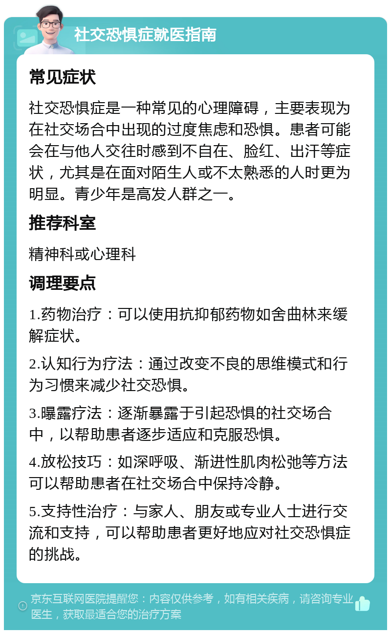 社交恐惧症就医指南 常见症状 社交恐惧症是一种常见的心理障碍，主要表现为在社交场合中出现的过度焦虑和恐惧。患者可能会在与他人交往时感到不自在、脸红、出汗等症状，尤其是在面对陌生人或不太熟悉的人时更为明显。青少年是高发人群之一。 推荐科室 精神科或心理科 调理要点 1.药物治疗：可以使用抗抑郁药物如舍曲林来缓解症状。 2.认知行为疗法：通过改变不良的思维模式和行为习惯来减少社交恐惧。 3.曝露疗法：逐渐暴露于引起恐惧的社交场合中，以帮助患者逐步适应和克服恐惧。 4.放松技巧：如深呼吸、渐进性肌肉松弛等方法可以帮助患者在社交场合中保持冷静。 5.支持性治疗：与家人、朋友或专业人士进行交流和支持，可以帮助患者更好地应对社交恐惧症的挑战。