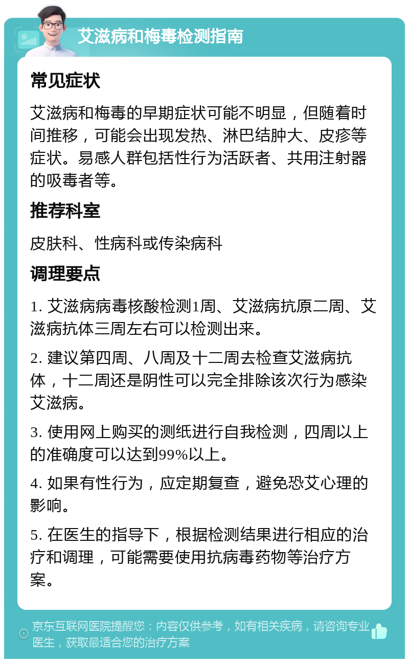 艾滋病和梅毒检测指南 常见症状 艾滋病和梅毒的早期症状可能不明显，但随着时间推移，可能会出现发热、淋巴结肿大、皮疹等症状。易感人群包括性行为活跃者、共用注射器的吸毒者等。 推荐科室 皮肤科、性病科或传染病科 调理要点 1. 艾滋病病毒核酸检测1周、艾滋病抗原二周、艾滋病抗体三周左右可以检测出来。 2. 建议第四周、八周及十二周去检查艾滋病抗体，十二周还是阴性可以完全排除该次行为感染艾滋病。 3. 使用网上购买的测纸进行自我检测，四周以上的准确度可以达到99%以上。 4. 如果有性行为，应定期复查，避免恐艾心理的影响。 5. 在医生的指导下，根据检测结果进行相应的治疗和调理，可能需要使用抗病毒药物等治疗方案。