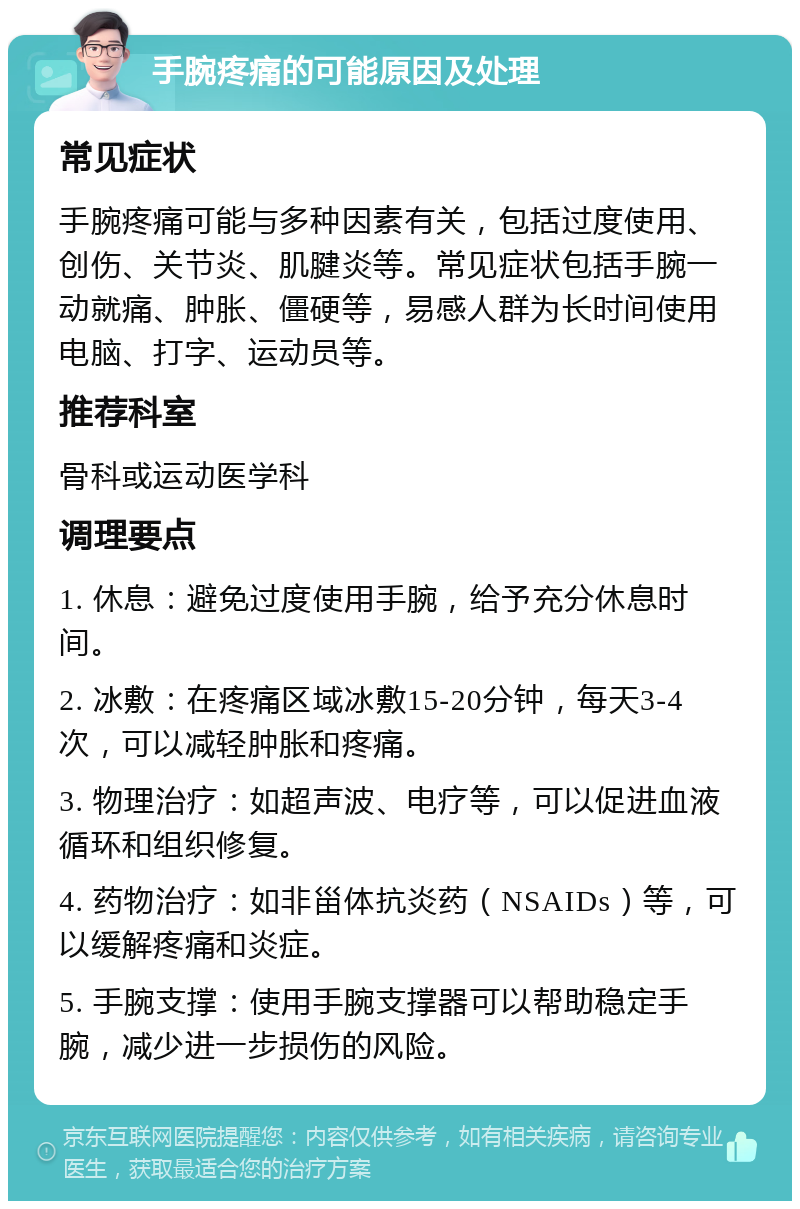 手腕疼痛的可能原因及处理 常见症状 手腕疼痛可能与多种因素有关，包括过度使用、创伤、关节炎、肌腱炎等。常见症状包括手腕一动就痛、肿胀、僵硬等，易感人群为长时间使用电脑、打字、运动员等。 推荐科室 骨科或运动医学科 调理要点 1. 休息：避免过度使用手腕，给予充分休息时间。 2. 冰敷：在疼痛区域冰敷15-20分钟，每天3-4次，可以减轻肿胀和疼痛。 3. 物理治疗：如超声波、电疗等，可以促进血液循环和组织修复。 4. 药物治疗：如非甾体抗炎药（NSAIDs）等，可以缓解疼痛和炎症。 5. 手腕支撑：使用手腕支撑器可以帮助稳定手腕，减少进一步损伤的风险。