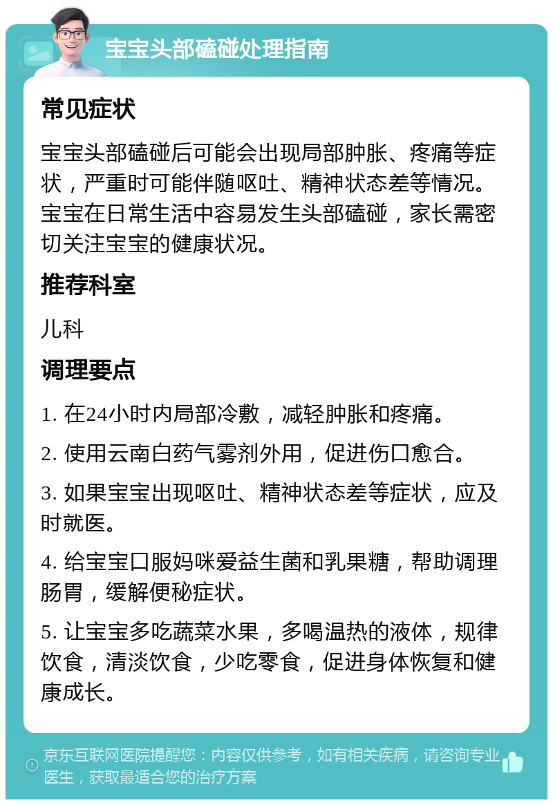 宝宝头部磕碰处理指南 常见症状 宝宝头部磕碰后可能会出现局部肿胀、疼痛等症状，严重时可能伴随呕吐、精神状态差等情况。宝宝在日常生活中容易发生头部磕碰，家长需密切关注宝宝的健康状况。 推荐科室 儿科 调理要点 1. 在24小时内局部冷敷，减轻肿胀和疼痛。 2. 使用云南白药气雾剂外用，促进伤口愈合。 3. 如果宝宝出现呕吐、精神状态差等症状，应及时就医。 4. 给宝宝口服妈咪爱益生菌和乳果糖，帮助调理肠胃，缓解便秘症状。 5. 让宝宝多吃蔬菜水果，多喝温热的液体，规律饮食，清淡饮食，少吃零食，促进身体恢复和健康成长。