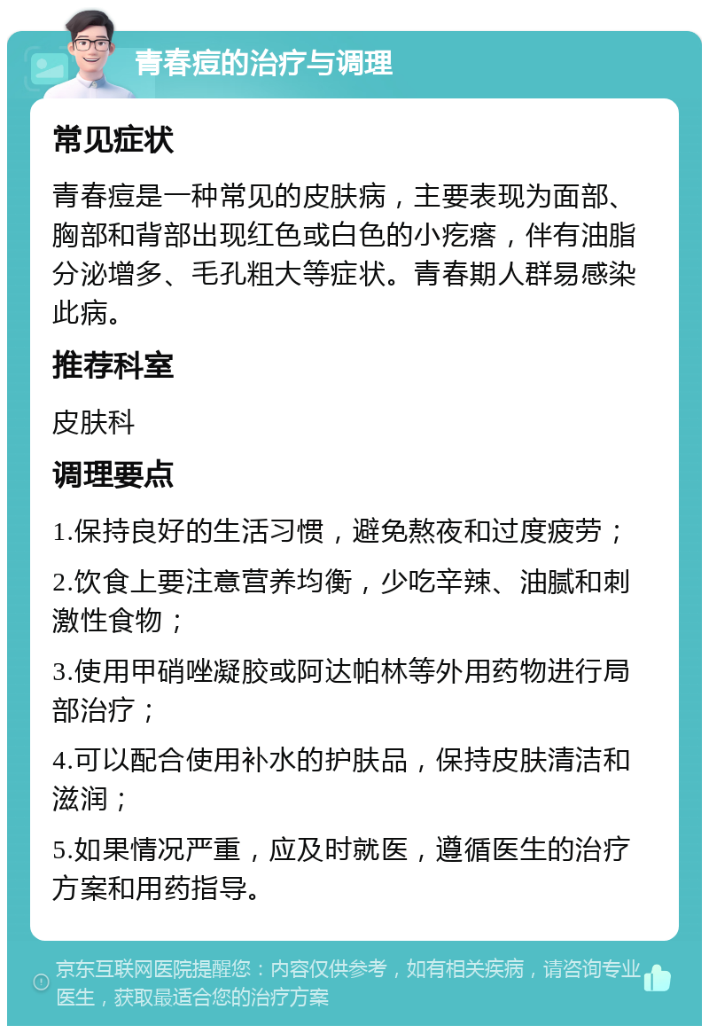 青春痘的治疗与调理 常见症状 青春痘是一种常见的皮肤病，主要表现为面部、胸部和背部出现红色或白色的小疙瘩，伴有油脂分泌增多、毛孔粗大等症状。青春期人群易感染此病。 推荐科室 皮肤科 调理要点 1.保持良好的生活习惯，避免熬夜和过度疲劳； 2.饮食上要注意营养均衡，少吃辛辣、油腻和刺激性食物； 3.使用甲硝唑凝胶或阿达帕林等外用药物进行局部治疗； 4.可以配合使用补水的护肤品，保持皮肤清洁和滋润； 5.如果情况严重，应及时就医，遵循医生的治疗方案和用药指导。