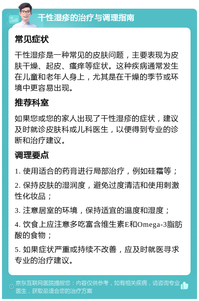 干性湿疹的治疗与调理指南 常见症状 干性湿疹是一种常见的皮肤问题，主要表现为皮肤干燥、起皮、瘙痒等症状。这种疾病通常发生在儿童和老年人身上，尤其是在干燥的季节或环境中更容易出现。 推荐科室 如果您或您的家人出现了干性湿疹的症状，建议及时就诊皮肤科或儿科医生，以便得到专业的诊断和治疗建议。 调理要点 1. 使用适合的药膏进行局部治疗，例如硅霜等； 2. 保持皮肤的湿润度，避免过度清洁和使用刺激性化妆品； 3. 注意居室的环境，保持适宜的温度和湿度； 4. 饮食上应注意多吃富含维生素E和Omega-3脂肪酸的食物； 5. 如果症状严重或持续不改善，应及时就医寻求专业的治疗建议。