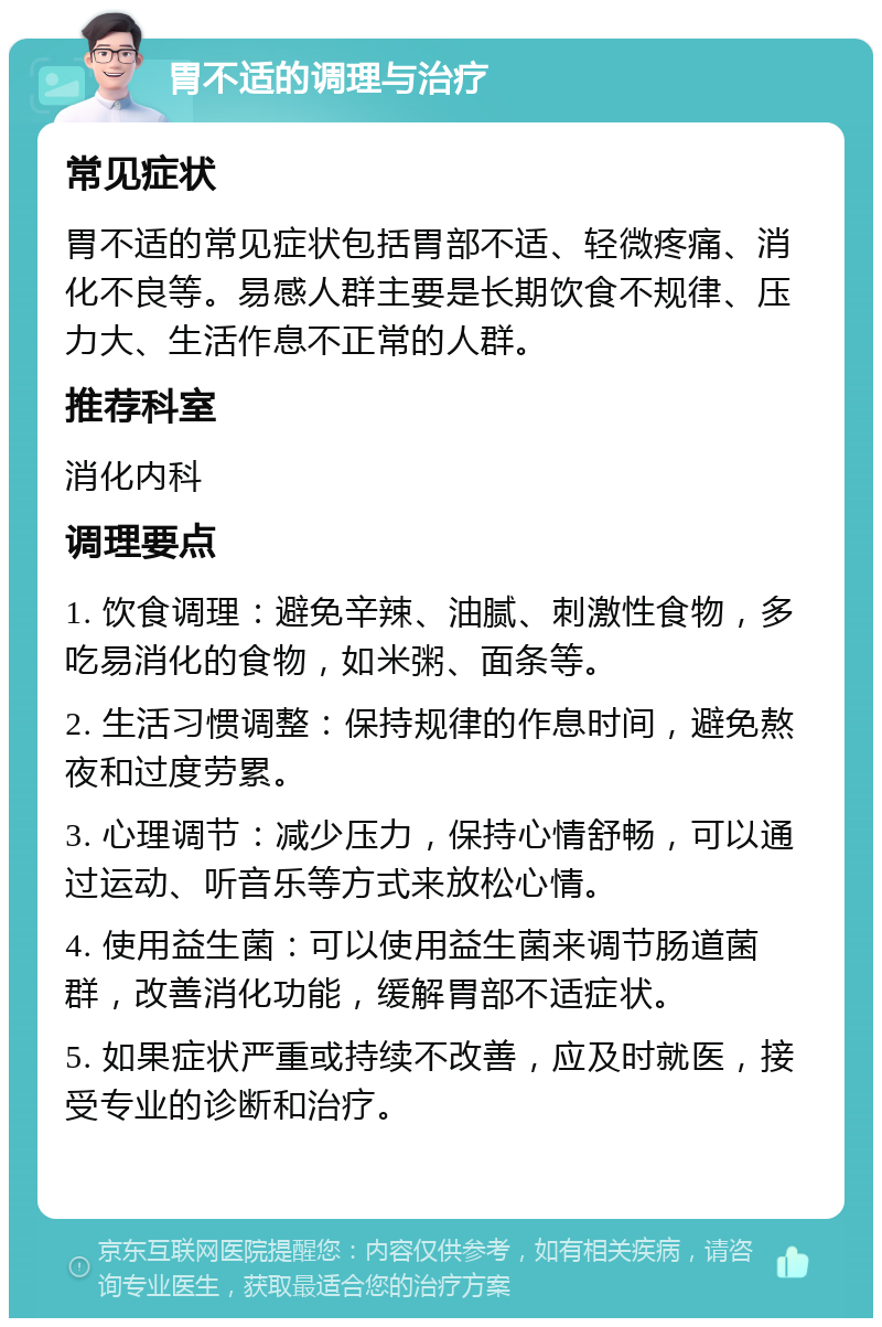 胃不适的调理与治疗 常见症状 胃不适的常见症状包括胃部不适、轻微疼痛、消化不良等。易感人群主要是长期饮食不规律、压力大、生活作息不正常的人群。 推荐科室 消化内科 调理要点 1. 饮食调理：避免辛辣、油腻、刺激性食物，多吃易消化的食物，如米粥、面条等。 2. 生活习惯调整：保持规律的作息时间，避免熬夜和过度劳累。 3. 心理调节：减少压力，保持心情舒畅，可以通过运动、听音乐等方式来放松心情。 4. 使用益生菌：可以使用益生菌来调节肠道菌群，改善消化功能，缓解胃部不适症状。 5. 如果症状严重或持续不改善，应及时就医，接受专业的诊断和治疗。