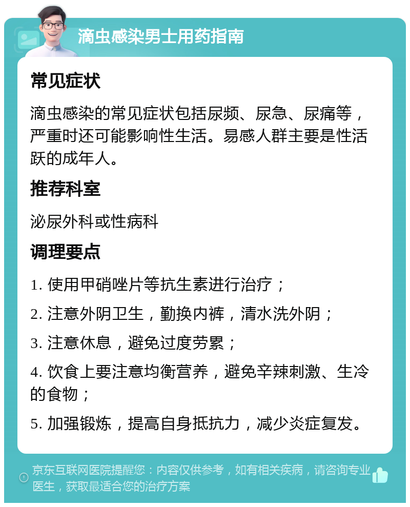 滴虫感染男士用药指南 常见症状 滴虫感染的常见症状包括尿频、尿急、尿痛等，严重时还可能影响性生活。易感人群主要是性活跃的成年人。 推荐科室 泌尿外科或性病科 调理要点 1. 使用甲硝唑片等抗生素进行治疗； 2. 注意外阴卫生，勤换内裤，清水洗外阴； 3. 注意休息，避免过度劳累； 4. 饮食上要注意均衡营养，避免辛辣刺激、生冷的食物； 5. 加强锻炼，提高自身抵抗力，减少炎症复发。