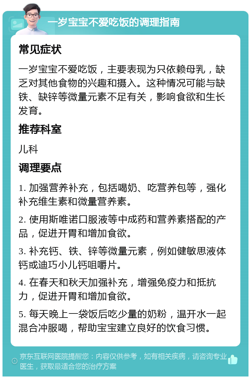 一岁宝宝不爱吃饭的调理指南 常见症状 一岁宝宝不爱吃饭，主要表现为只依赖母乳，缺乏对其他食物的兴趣和摄入。这种情况可能与缺铁、缺锌等微量元素不足有关，影响食欲和生长发育。 推荐科室 儿科 调理要点 1. 加强营养补充，包括喝奶、吃营养包等，强化补充维生素和微量营养素。 2. 使用斯唯诺口服液等中成药和营养素搭配的产品，促进开胃和增加食欲。 3. 补充钙、铁、锌等微量元素，例如健敏思液体钙或迪巧小儿钙咀嚼片。 4. 在春天和秋天加强补充，增强免疫力和抵抗力，促进开胃和增加食欲。 5. 每天晚上一袋饭后吃少量的奶粉，温开水一起混合冲服喝，帮助宝宝建立良好的饮食习惯。