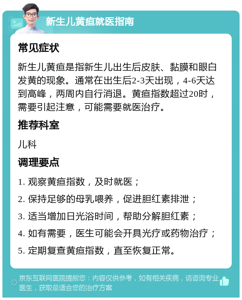 新生儿黄疸就医指南 常见症状 新生儿黄疸是指新生儿出生后皮肤、黏膜和眼白发黄的现象。通常在出生后2-3天出现，4-6天达到高峰，两周内自行消退。黄疸指数超过20时，需要引起注意，可能需要就医治疗。 推荐科室 儿科 调理要点 1. 观察黄疸指数，及时就医； 2. 保持足够的母乳喂养，促进胆红素排泄； 3. 适当增加日光浴时间，帮助分解胆红素； 4. 如有需要，医生可能会开具光疗或药物治疗； 5. 定期复查黄疸指数，直至恢复正常。