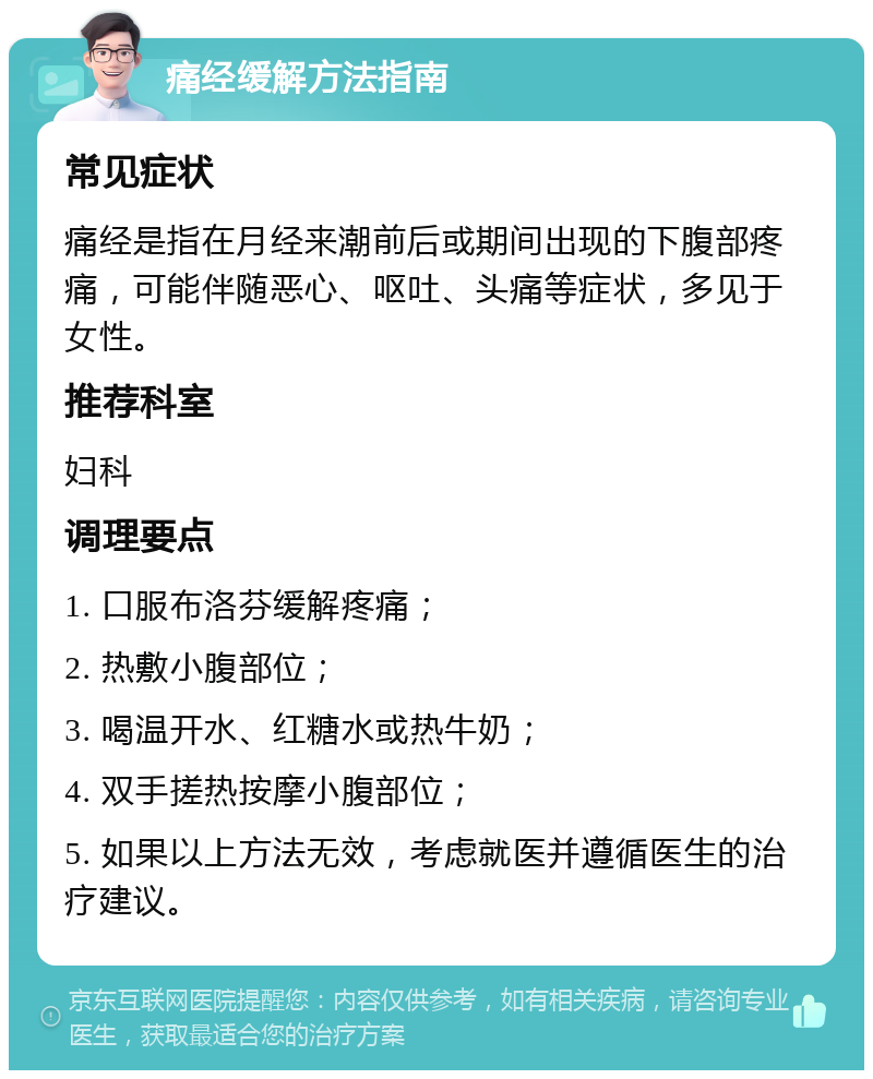 痛经缓解方法指南 常见症状 痛经是指在月经来潮前后或期间出现的下腹部疼痛，可能伴随恶心、呕吐、头痛等症状，多见于女性。 推荐科室 妇科 调理要点 1. 口服布洛芬缓解疼痛； 2. 热敷小腹部位； 3. 喝温开水、红糖水或热牛奶； 4. 双手搓热按摩小腹部位； 5. 如果以上方法无效，考虑就医并遵循医生的治疗建议。