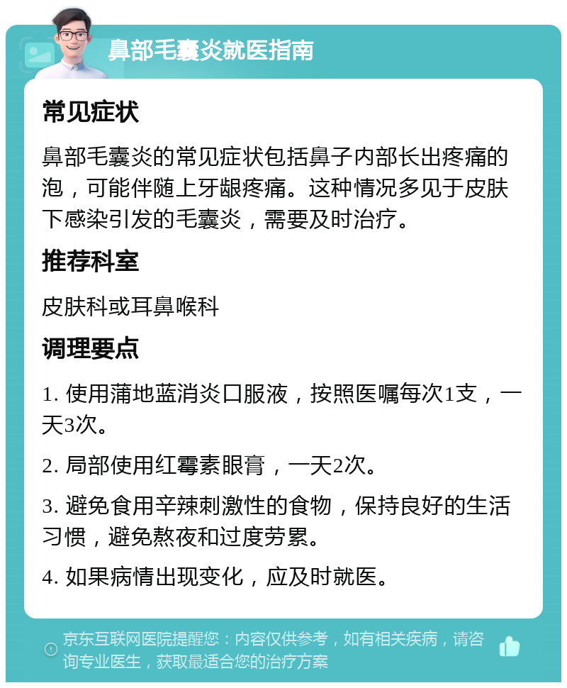 鼻部毛囊炎就医指南 常见症状 鼻部毛囊炎的常见症状包括鼻子内部长出疼痛的泡，可能伴随上牙龈疼痛。这种情况多见于皮肤下感染引发的毛囊炎，需要及时治疗。 推荐科室 皮肤科或耳鼻喉科 调理要点 1. 使用蒲地蓝消炎口服液，按照医嘱每次1支，一天3次。 2. 局部使用红霉素眼膏，一天2次。 3. 避免食用辛辣刺激性的食物，保持良好的生活习惯，避免熬夜和过度劳累。 4. 如果病情出现变化，应及时就医。