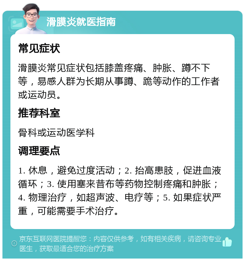 滑膜炎就医指南 常见症状 滑膜炎常见症状包括膝盖疼痛、肿胀、蹲不下等，易感人群为长期从事蹲、跪等动作的工作者或运动员。 推荐科室 骨科或运动医学科 调理要点 1. 休息，避免过度活动；2. 抬高患肢，促进血液循环；3. 使用塞来昔布等药物控制疼痛和肿胀；4. 物理治疗，如超声波、电疗等；5. 如果症状严重，可能需要手术治疗。