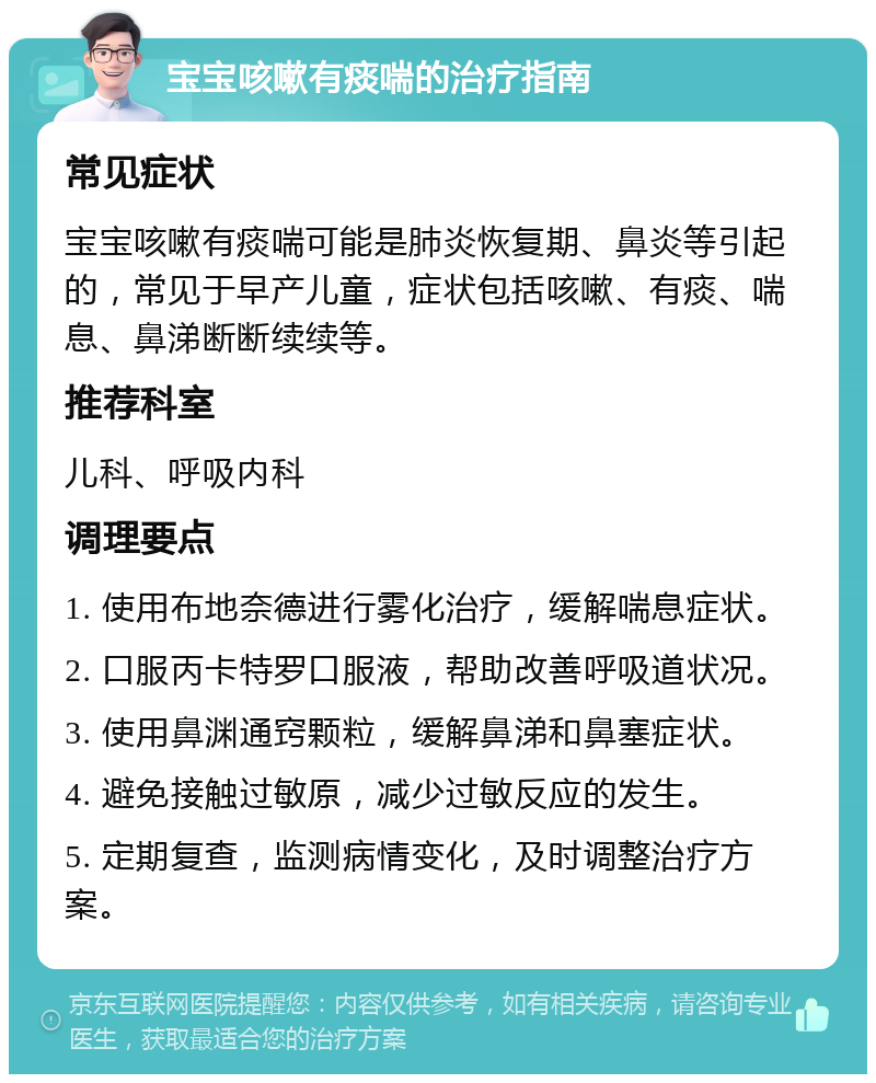 宝宝咳嗽有痰喘的治疗指南 常见症状 宝宝咳嗽有痰喘可能是肺炎恢复期、鼻炎等引起的，常见于早产儿童，症状包括咳嗽、有痰、喘息、鼻涕断断续续等。 推荐科室 儿科、呼吸内科 调理要点 1. 使用布地奈德进行雾化治疗，缓解喘息症状。 2. 口服丙卡特罗口服液，帮助改善呼吸道状况。 3. 使用鼻渊通窍颗粒，缓解鼻涕和鼻塞症状。 4. 避免接触过敏原，减少过敏反应的发生。 5. 定期复查，监测病情变化，及时调整治疗方案。