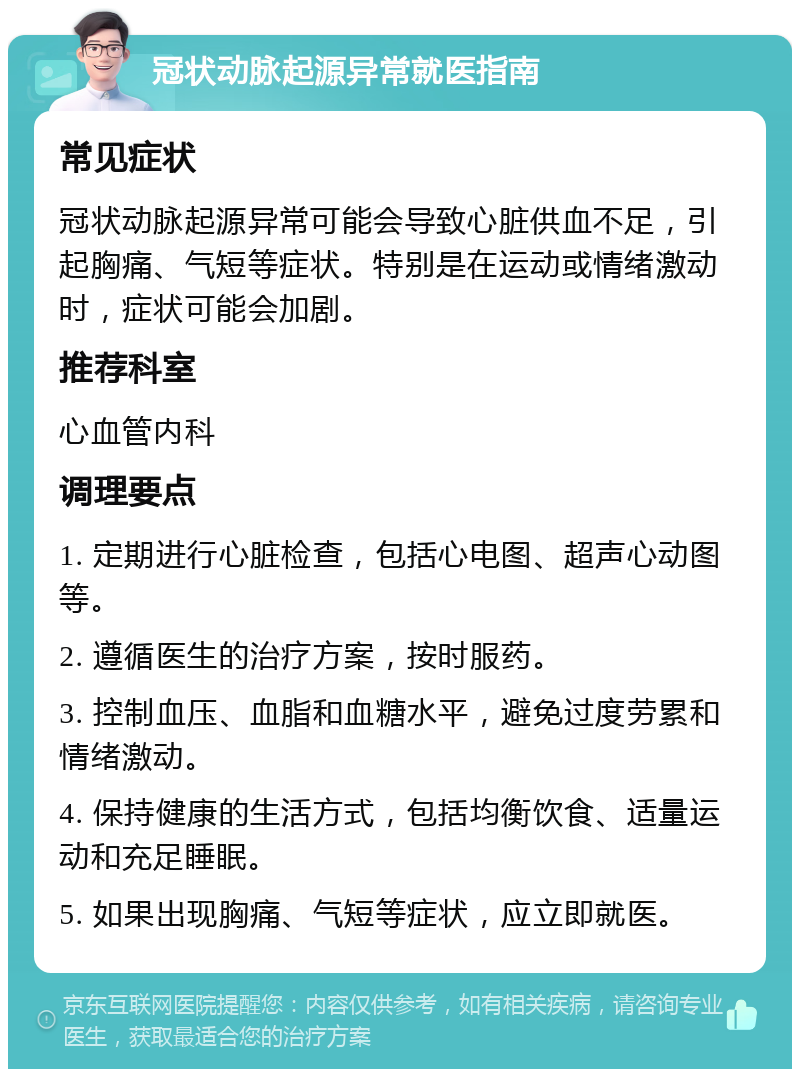 冠状动脉起源异常就医指南 常见症状 冠状动脉起源异常可能会导致心脏供血不足，引起胸痛、气短等症状。特别是在运动或情绪激动时，症状可能会加剧。 推荐科室 心血管内科 调理要点 1. 定期进行心脏检查，包括心电图、超声心动图等。 2. 遵循医生的治疗方案，按时服药。 3. 控制血压、血脂和血糖水平，避免过度劳累和情绪激动。 4. 保持健康的生活方式，包括均衡饮食、适量运动和充足睡眠。 5. 如果出现胸痛、气短等症状，应立即就医。