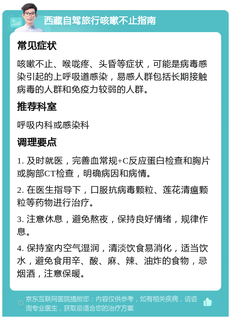 西藏自驾旅行咳嗽不止指南 常见症状 咳嗽不止、喉咙疼、头昏等症状，可能是病毒感染引起的上呼吸道感染，易感人群包括长期接触病毒的人群和免疫力较弱的人群。 推荐科室 呼吸内科或感染科 调理要点 1. 及时就医，完善血常规+C反应蛋白检查和胸片或胸部CT检查，明确病因和病情。 2. 在医生指导下，口服抗病毒颗粒、莲花清瘟颗粒等药物进行治疗。 3. 注意休息，避免熬夜，保持良好情绪，规律作息。 4. 保持室内空气湿润，清淡饮食易消化，适当饮水，避免食用辛、酸、麻、辣、油炸的食物，忌烟酒，注意保暖。